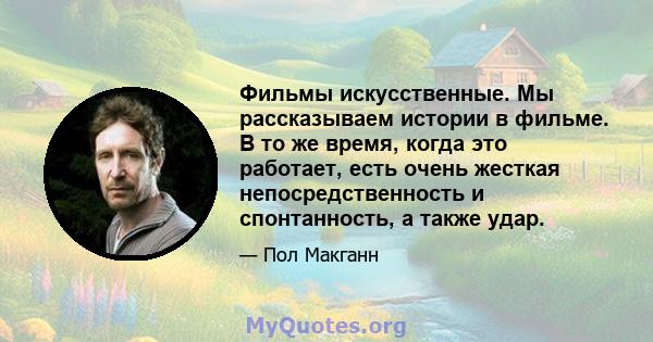 Фильмы искусственные. Мы рассказываем истории в фильме. В то же время, когда это работает, есть очень жесткая непосредственность и спонтанность, а также удар.