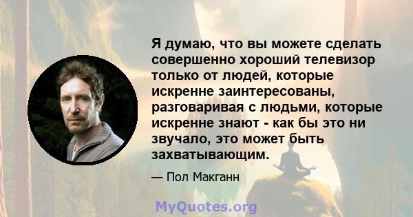 Я думаю, что вы можете сделать совершенно хороший телевизор только от людей, которые искренне заинтересованы, разговаривая с людьми, которые искренне знают - как бы это ни звучало, это может быть захватывающим.