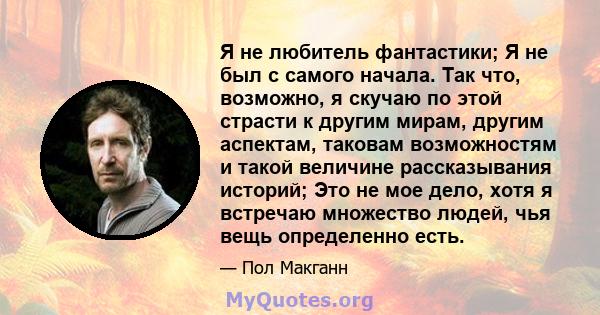 Я не любитель фантастики; Я не был с самого начала. Так что, возможно, я скучаю по этой страсти к другим мирам, другим аспектам, таковам возможностям и такой величине рассказывания историй; Это не мое дело, хотя я