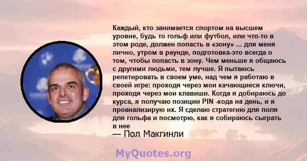 Каждый, кто занимается спортом на высшем уровне, будь то гольф или футбол, или что-то в этом роде, должен попасть в «зону» ... для меня лично, утром в раунде, подготовка-это всегда о том, чтобы попасть в зону. Чем