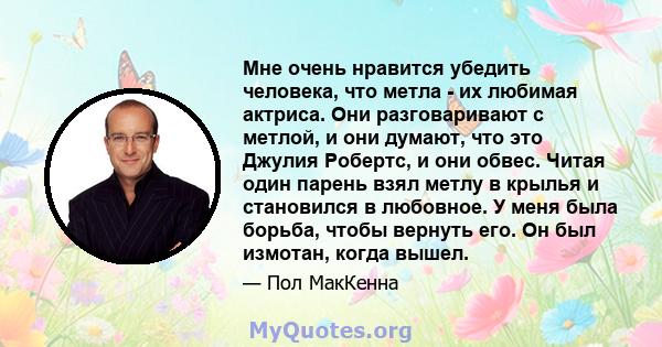 Мне очень нравится убедить человека, что метла - их любимая актриса. Они разговаривают с метлой, и они думают, что это Джулия Робертс, и они обвес. Читая один парень взял метлу в крылья и становился в любовное. У меня