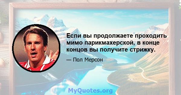 Если вы продолжаете проходить мимо парикмахерской, в конце концов вы получите стрижку.