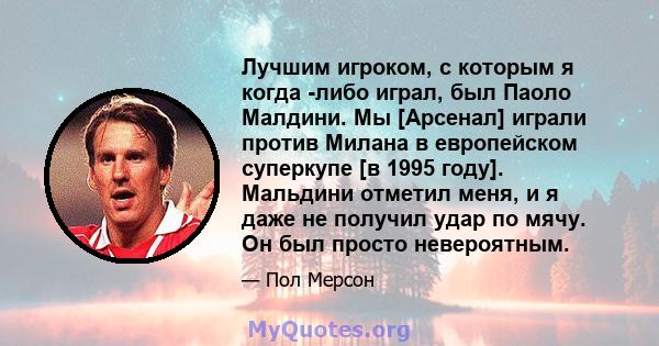 Лучшим игроком, с которым я когда -либо играл, был Паоло Малдини. Мы [Арсенал] играли против Милана в европейском суперкупе [в 1995 году]. Мальдини отметил меня, и я даже не получил удар по мячу. Он был просто