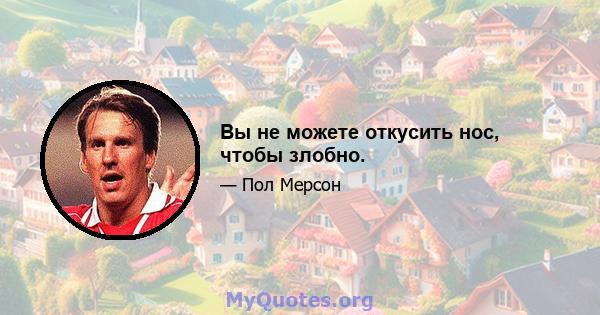 Вы не можете откусить нос, чтобы злобно.