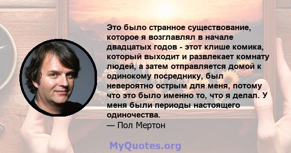 Это было странное существование, которое я возглавлял в начале двадцатых годов - этот клише комика, который выходит и развлекает комнату людей, а затем отправляется домой к одинокому посреднику, был невероятно острым