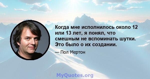 Когда мне исполнилось около 12 или 13 лет, я понял, что смешным не вспоминать шутки. Это было о их создании.