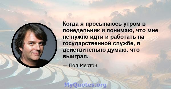 Когда я просыпаюсь утром в понедельник и понимаю, что мне не нужно идти и работать на государственной службе, я действительно думаю, что выиграл.