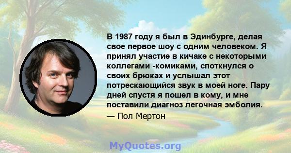 В 1987 году я был в Эдинбурге, делая свое первое шоу с одним человеком. Я принял участие в кичаке с некоторыми коллегами -комиками, споткнулся о своих брюках и услышал этот потрескающийся звук в моей ноге. Пару дней