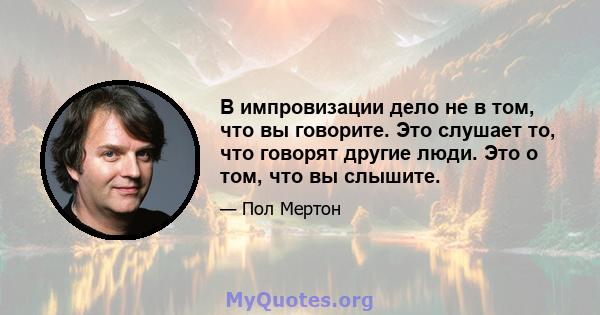 В импровизации дело не в том, что вы говорите. Это слушает то, что говорят другие люди. Это о том, что вы слышите.