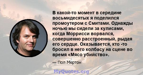 В какой-то момент в середине восьмидесятых я поделился промоутером с Смитами. Однажды ночью мы сидели за кулисами, когда Моррисси ворвался, совершенно расстроенный, рыдая его сердце. Оказывается, кто -то бросил в него