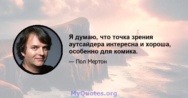 Я думаю, что точка зрения аутсайдера интересна и хороша, особенно для комика.