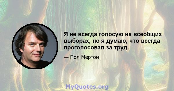 Я не всегда голосую на всеобщих выборах, но я думаю, что всегда проголосовал за труд.