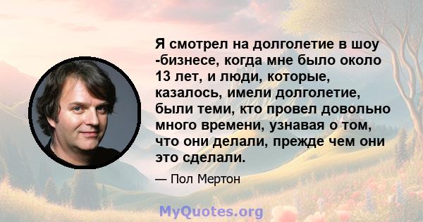 Я смотрел на долголетие в шоу -бизнесе, когда мне было около 13 лет, и люди, которые, казалось, имели долголетие, были теми, кто провел довольно много времени, узнавая о том, что они делали, прежде чем они это сделали.