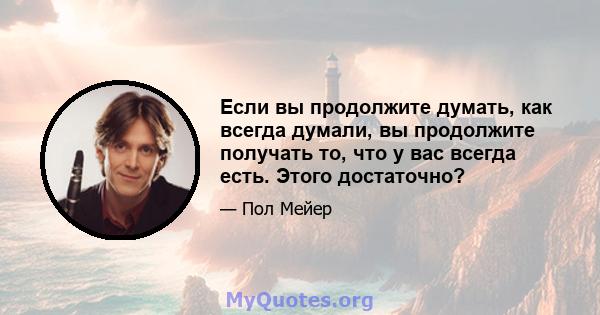 Если вы продолжите думать, как всегда думали, вы продолжите получать то, что у вас всегда есть. Этого достаточно?