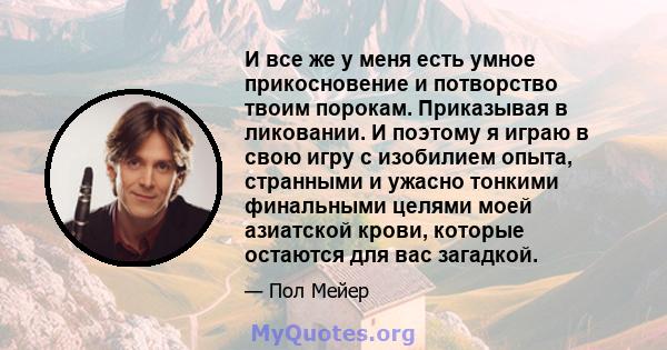 И все же у меня есть умное прикосновение и потворство твоим порокам. Приказывая в ликовании. И поэтому я играю в свою игру с изобилием опыта, странными и ужасно тонкими финальными целями моей азиатской крови, которые