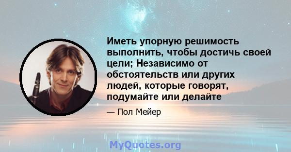 Иметь упорную решимость выполнить, чтобы достичь своей цели; Независимо от обстоятельств или других людей, которые говорят, подумайте или делайте