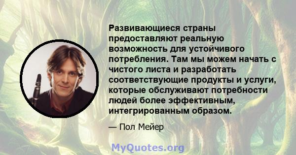 Развивающиеся страны предоставляют реальную возможность для устойчивого потребления. Там мы можем начать с чистого листа и разработать соответствующие продукты и услуги, которые обслуживают потребности людей более