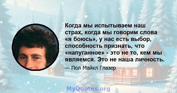 Когда мы испытываем наш страх, когда мы говорим слова «я боюсь», у нас есть выбор, способность признать, что «напуганное» - это не то, кем мы являемся. Это не наша личность.