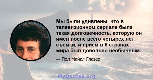 Мы были удивлены, что в телевизионном сериале была такая долговечность, которую он имел после всего четырех лет съемки, и прием в 6 странах мира был довольно необычным.