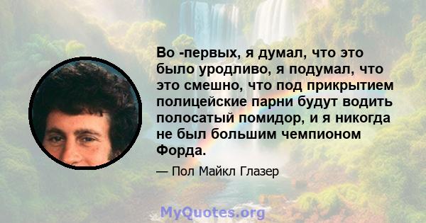 Во -первых, я думал, что это было уродливо, я подумал, что это смешно, что под прикрытием полицейские парни будут водить полосатый помидор, и я никогда не был большим чемпионом Форда.