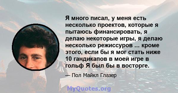 Я много писал, у меня есть несколько проектов, которые я пытаюсь финансировать, я делаю некоторые игры, я делаю несколько режиссуров ... кроме этого, если бы я мог стать ниже 10 гандикапов в моей игре в гольф Я был бы в 