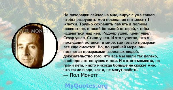 Но лихорадки сейчас на мне, вирус с ума сошел, чтобы разрушить мои последние пятьдесят Т -клетки. Трудно сохранить память в полном ослепителе, с такой большой потерей, чтобы издеваться над ней. Роджер ушел, Крейг ушел,