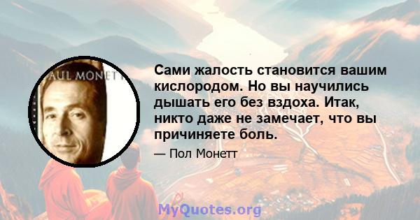 Сами жалость становится вашим кислородом. Но вы научились дышать его без вздоха. Итак, никто даже не замечает, что вы причиняете боль.