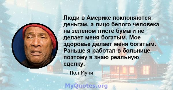 Люди в Америке поклоняются деньгам, а лицо белого человека на зеленом листе бумаги не делает меня богатым. Мое здоровье делает меня богатым. Раньше я работал в больнице, поэтому я знаю реальную сделку.