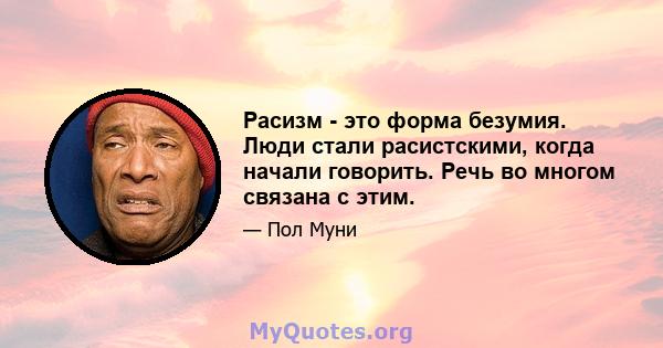 Расизм - это форма безумия. Люди стали расистскими, когда начали говорить. Речь во многом связана с этим.