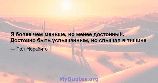 Я более чем меньше, но менее достойный. Достойно быть услышанным, но слышал в тишине