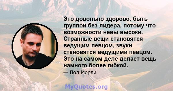 Это довольно здорово, быть группой без лидера, потому что возможности невы высоки. Странные вещи становятся ведущим певцом, звуки становятся ведущими певцом. Это на самом деле делает вещь намного более гибкой.