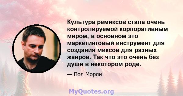 Культура ремиксов стала очень контролируемой корпоративным миром, в основном это маркетинговый инструмент для создания миксов для разных жанров. Так что это очень без души в некотором роде.