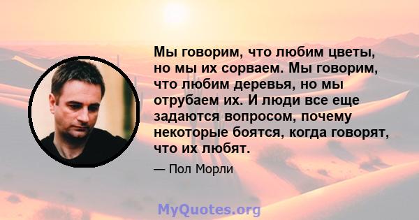 Мы говорим, что любим цветы, но мы их сорваем. Мы говорим, что любим деревья, но мы отрубаем их. И люди все еще задаются вопросом, почему некоторые боятся, когда говорят, что их любят.