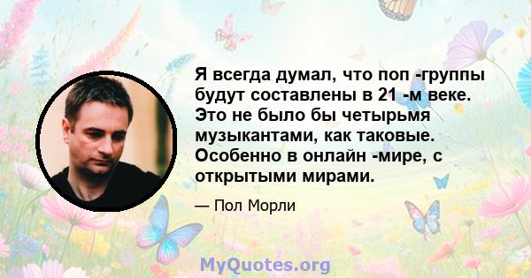 Я всегда думал, что поп -группы будут составлены в 21 -м веке. Это не было бы четырьмя музыкантами, как таковые. Особенно в онлайн -мире, с открытыми мирами.