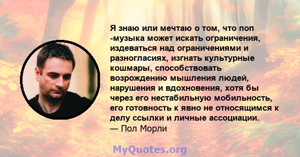 Я знаю или мечтаю о том, что поп -музыка может искать ограничения, издеваться над ограничениями и разногласиях, изгнать культурные кошмары, способствовать возрождению мышления людей, нарушения и вдохновения, хотя бы