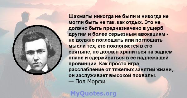 Шахматы никогда не были и никогда не могли быть не так, как отдых. Это не должно быть предназначено в ущерб другим и более серьезным авокациям - не должно поглощать или поглощать мысли тех, кто поклоняется в его