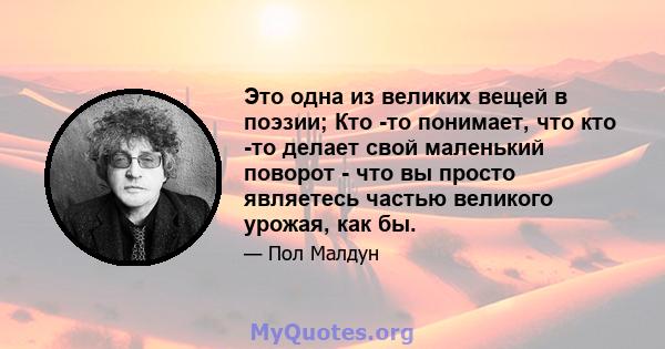 Это одна из великих вещей в поэзии; Кто -то понимает, что кто -то делает свой маленький поворот - что вы просто являетесь частью великого урожая, как бы.