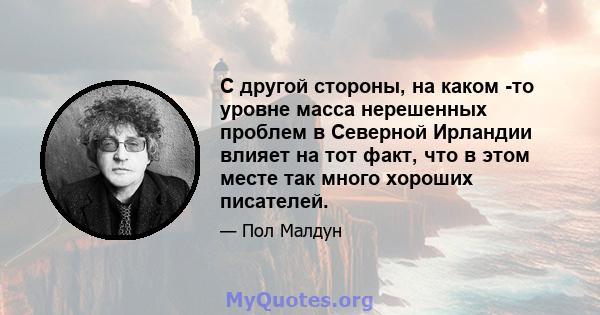 С другой стороны, на каком -то уровне масса нерешенных проблем в Северной Ирландии влияет на тот факт, что в этом месте так много хороших писателей.