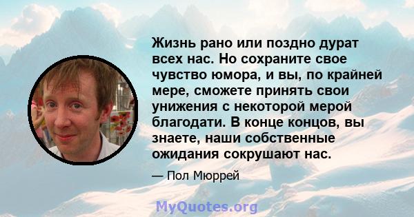 Жизнь рано или поздно дурат всех нас. Но сохраните свое чувство юмора, и вы, по крайней мере, сможете принять свои унижения с некоторой мерой благодати. В конце концов, вы знаете, наши собственные ожидания сокрушают нас.