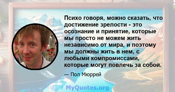 Психо говоря, можно сказать, что достижение зрелости - это осознание и принятие, которые мы просто не можем жить независимо от мира, и поэтому мы должны жить в нем, с любыми компромиссами, которые могут повлечь за собой.