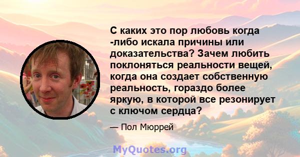 С каких это пор любовь когда -либо искала причины или доказательства? Зачем любить поклоняться реальности вещей, когда она создает собственную реальность, гораздо более яркую, в которой все резонирует с ключом сердца?