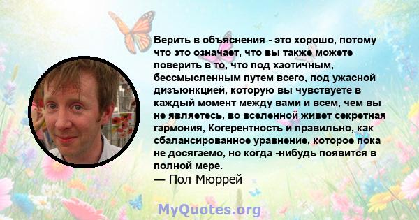 Верить в объяснения - это хорошо, потому что это означает, что вы также можете поверить в то, что под хаотичным, бессмысленным путем всего, под ужасной дизъюнкцией, которую вы чувствуете в каждый момент между вами и