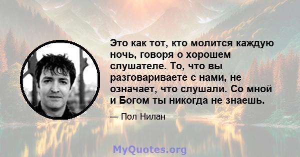 Это как тот, кто молится каждую ночь, говоря о хорошем слушателе. То, что вы разговариваете с нами, не означает, что слушали. Со мной и Богом ты никогда не знаешь.