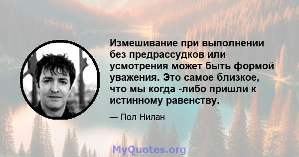 Измешивание при выполнении без предрассудков или усмотрения может быть формой уважения. Это самое близкое, что мы когда -либо пришли к истинному равенству.