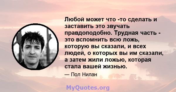 Любой может что -то сделать и заставить это звучать правдоподобно. Трудная часть - это вспомнить всю ложь, которую вы сказали, и всех людей, о которых вы им сказали, а затем жили ложью, которая стала вашей жизнью.