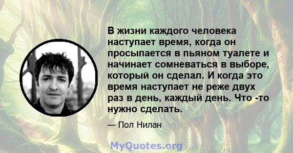 В жизни каждого человека наступает время, когда он просыпается в пьяном туалете и начинает сомневаться в выборе, который он сделал. И когда это время наступает не реже двух раз в день, каждый день. Что -то нужно сделать.