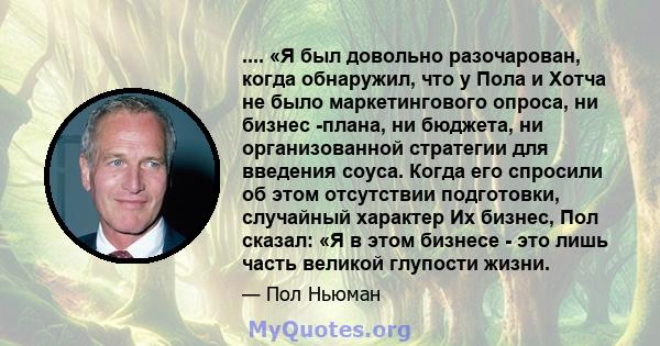 .... «Я был довольно разочарован, когда обнаружил, что у Пола и Хотча не было маркетингового опроса, ни бизнес -плана, ни бюджета, ни организованной стратегии для введения соуса. Когда его спросили об этом отсутствии