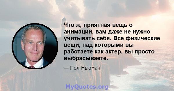 Что ж, приятная вещь о анимации, вам даже не нужно учитывать себя. Все физические вещи, над которыми вы работаете как актер, вы просто выбрасываете.