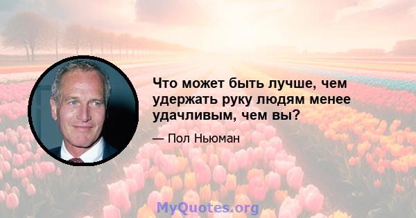 Что может быть лучше, чем удержать руку людям менее удачливым, чем вы?