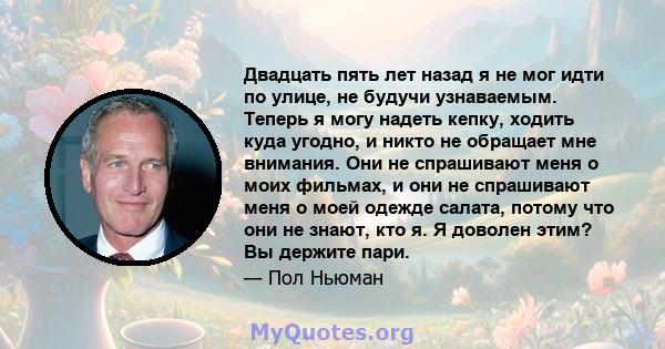 Двадцать пять лет назад я не мог идти по улице, не будучи узнаваемым. Теперь я могу надеть кепку, ходить куда угодно, и никто не обращает мне внимания. Они не спрашивают меня о моих фильмах, и они не спрашивают меня о